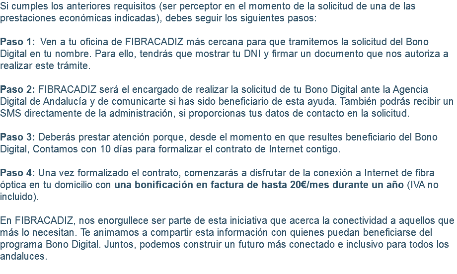 Si cumples los anteriores requisitos (ser perceptor en el momento de la solicitud de una de las prestaciones económicas indicadas), debes seguir los siguientes pasos: Paso 1:  Ven a tu oficina de FIBRACADIZ más cercana para que tramitemos la solicitud del Bono Digital en tu nombre. Para ello, tendrás que mostrar tu DNI y firmar un documento que nos autoriza a realizar este trámite. Paso 2: FIBRACADIZ será el encargado de realizar la solicitud de tu Bono Digital ante la Agencia Digital de Andalucía y de comunicarte si has sido beneficiario de esta ayuda. También podrás recibir un SMS directamente de la administración, si proporcionas tus datos de contacto en la solicitud. Paso 3: Deberás prestar atención porque, desde el momento en que resultes beneficiario del Bono Digital, Contamos con 10 días para formalizar el contrato de Internet contigo. Paso 4: Una vez formalizado el contrato, comenzarás a disfrutar de la conexión a Internet de fibra óptica en tu domicilio con una bonificación en factura de hasta 20€/mes durante un año (IVA no incluido). En FIBRACADIZ, nos enorgullece ser parte de esta iniciativa que acerca la conectividad a aquellos que más lo necesitan. Te animamos a compartir esta información con quienes puedan beneficiarse del programa Bono Digital. Juntos, podemos construir un futuro más conectado e inclusivo para todos los andaluces. 